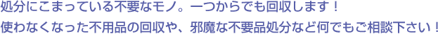 処分にこまっている不要なモノ。一つからでも回収します！使わなくなった不用品の回収や、邪魔な不要品処分など何でもご相談下さい！